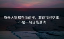 原来大家都在偷偷搜，蘑菇视频这事，不是一句话能讲清