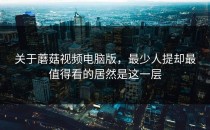关于蘑菇视频电脑版，最少人提却最值得看的居然是这一层