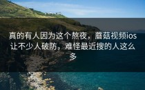 真的有人因为这个熬夜，蘑菇视频ios让不少人破防，难怪最近搜的人这么多