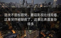 这次不是标题党，蘑菇影视在线观看这事突然被聊疯了，这事比表面复杂得多