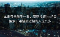 本来只是随手一看，蘑菇视频ios相关搜索，难怪最近搜的人这么多