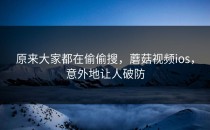 原来大家都在偷偷搜，蘑菇视频ios，意外地让人破防