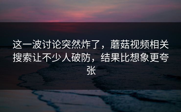这一波讨论突然炸了，蘑菇视频相关搜索让不少人破防，结果比想象更夸张  第1张