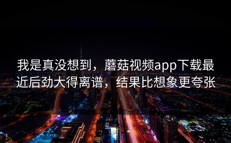 我是真没想到，蘑菇视频app下载最近后劲大得离谱，结果比想象更夸张  第1张