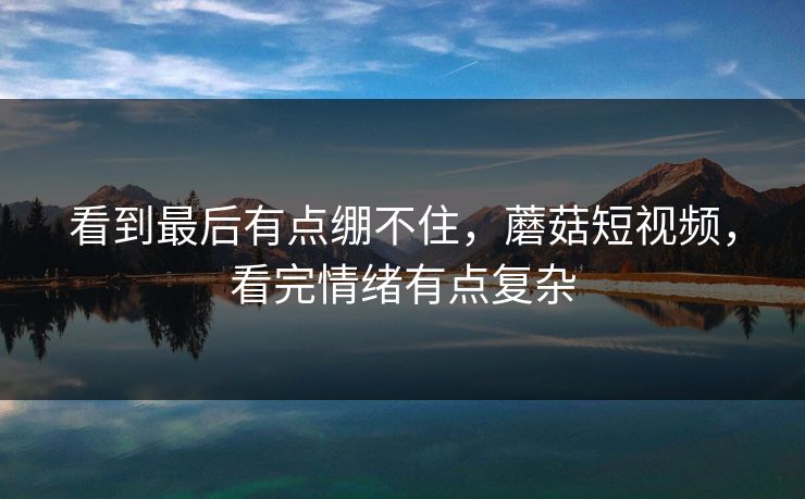看到最后有点绷不住，蘑菇短视频，看完情绪有点复杂  第1张