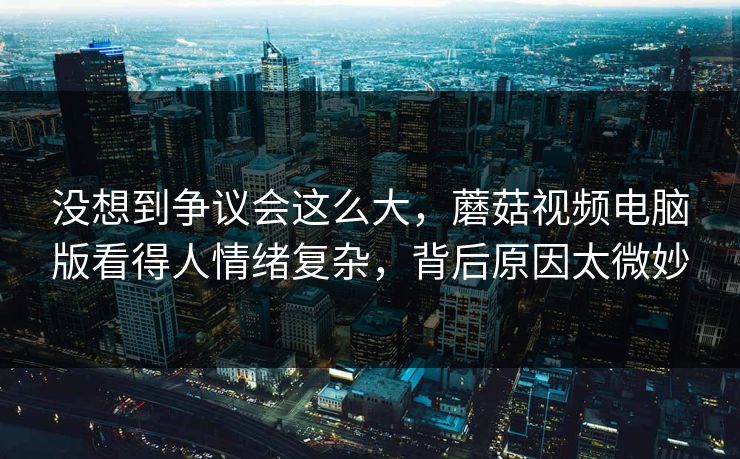 没想到争议会这么大，蘑菇视频电脑版看得人情绪复杂，背后原因太微妙  第1张