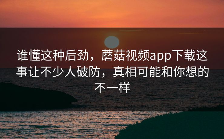 谁懂这种后劲，蘑菇视频app下载这事让不少人破防，真相可能和你想的不一样  第1张
