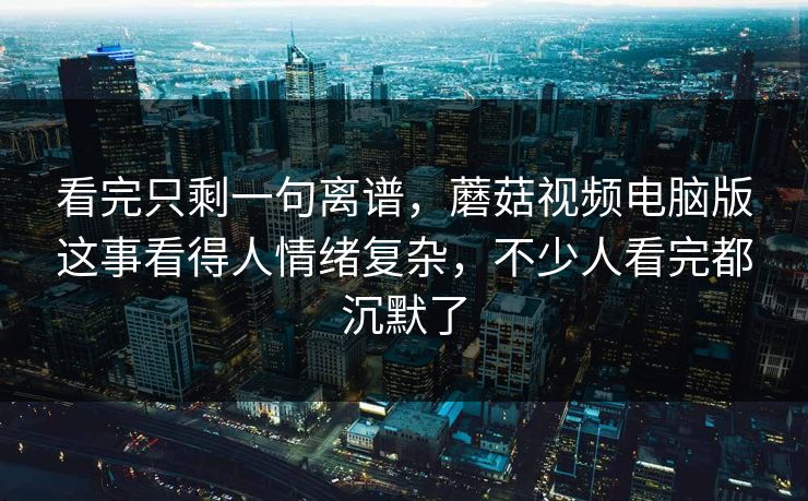 看完只剩一句离谱，蘑菇视频电脑版这事看得人情绪复杂，不少人看完都沉默了  第1张