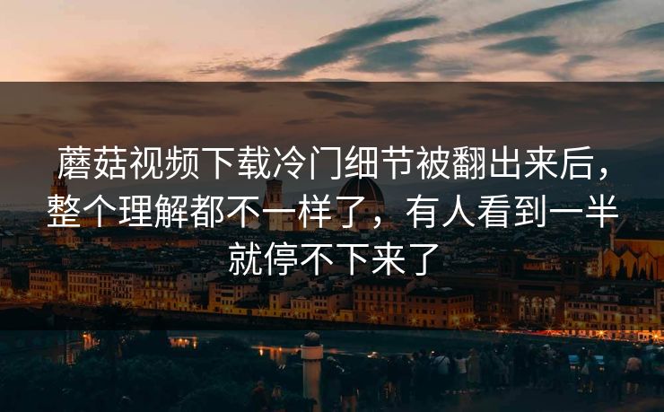 蘑菇视频下载冷门细节被翻出来后，整个理解都不一样了，有人看到一半就停不下来了  第1张