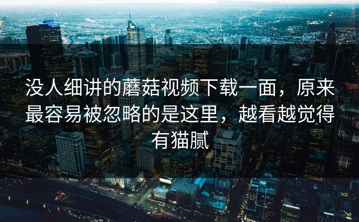 没人细讲的蘑菇视频下载一面，原来最容易被忽略的是这里，越看越觉得有猫腻  第1张