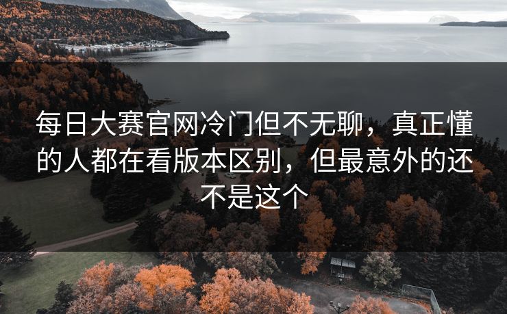每日大赛官网冷门但不无聊，真正懂的人都在看版本区别，但最意外的还不是这个  第1张