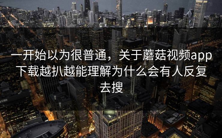 一开始以为很普通，关于蘑菇视频app下载越扒越能理解为什么会有人反复去搜  第1张