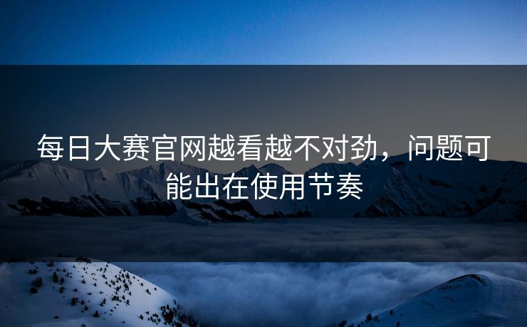 每日大赛官网越看越不对劲，问题可能出在使用节奏  第1张