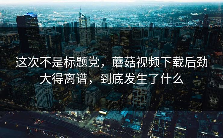 这次不是标题党，蘑菇视频下载后劲大得离谱，到底发生了什么  第1张