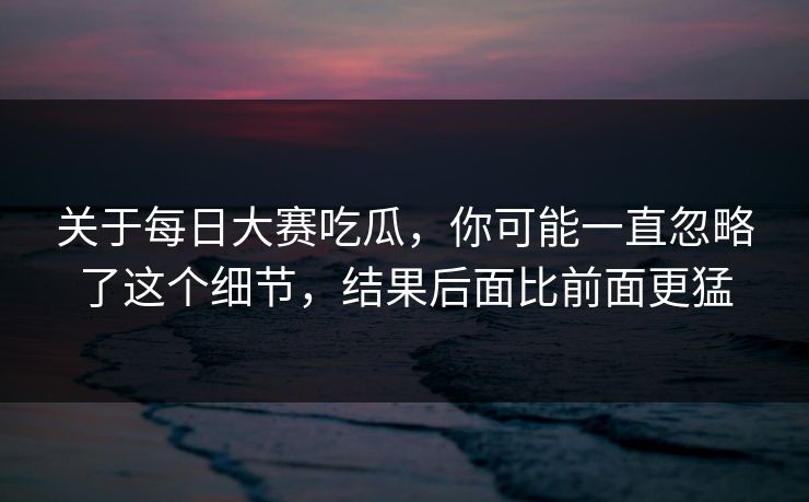 关于每日大赛吃瓜，你可能一直忽略了这个细节，结果后面比前面更猛