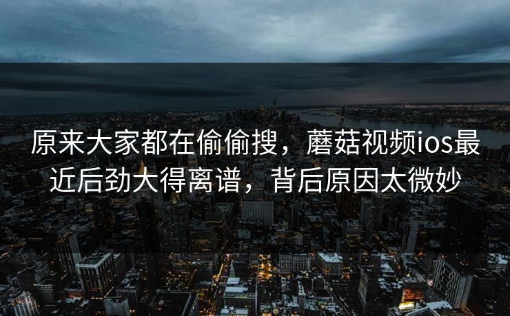 原来大家都在偷偷搜，蘑菇视频ios最近后劲大得离谱，背后原因太微妙