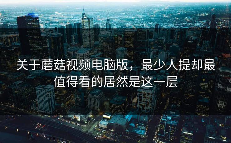 关于蘑菇视频电脑版，最少人提却最值得看的居然是这一层  第1张