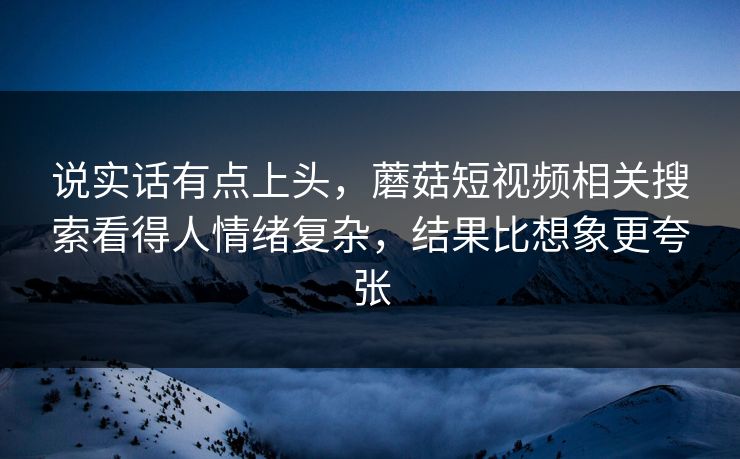 说实话有点上头，蘑菇短视频相关搜索看得人情绪复杂，结果比想象更夸张  第1张