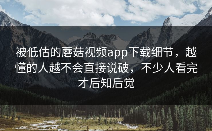 被低估的蘑菇视频app下载细节，越懂的人越不会直接说破，不少人看完才后知后觉  第1张