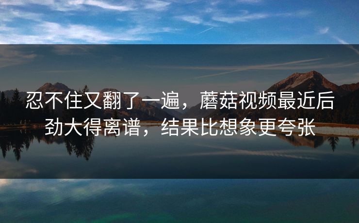 忍不住又翻了一遍，蘑菇视频最近后劲大得离谱，结果比想象更夸张  第1张