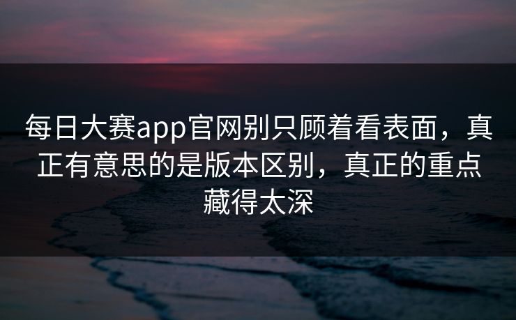 每日大赛app官网别只顾着看表面，真正有意思的是版本区别，真正的重点藏得太深  第1张