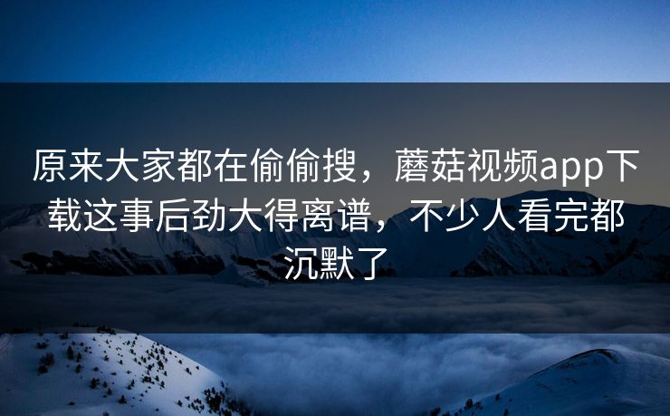 原来大家都在偷偷搜，蘑菇视频app下载这事后劲大得离谱，不少人看完都沉默了  第1张