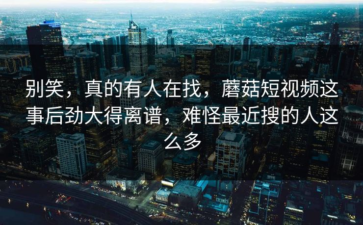别笑,真的有人在找,蘑菇短视频这事后劲大得离谱,难怪最近搜的人这么多 第1张 别笑,真的有人在找,蘑菇短视频这事后劲大得离谱,难怪最近搜的人这么多 第1张