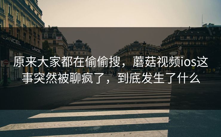 原来大家都在偷偷搜，蘑菇视频ios这事突然被聊疯了，到底发生了什么  第1张