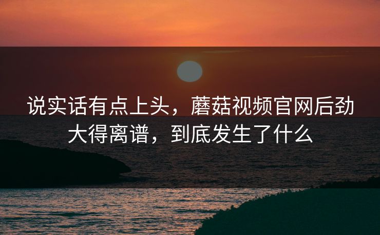 说实话有点上头，蘑菇视频官网后劲大得离谱，到底发生了什么  第1张