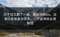 忍不住又翻了一遍，蘑菇视频ios，这事比表面复杂得多，一不留神就会理解错