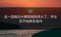 这一回<strong>每日大赛官网</strong>突然火了，评论区开始疯狂追问
