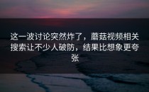 这一波讨论突然炸了，蘑菇视频相关搜索让不少人破防，结果比想象更夸张