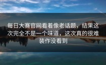 <strong>每日大赛官网</strong>看着像老话题，结果这次完全不是一个味道，这次真的很难装作没看到