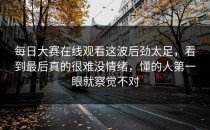 <strong>每日大赛在线观看</strong>这波后劲太足，看到最后真的很难没情绪，懂的人第一眼就察觉不对