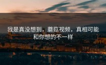 我是真没想到，蘑菇视频，真相可能和你想的不一样