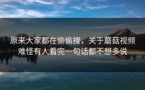 原来大家都在偷偷搜，关于蘑菇视频难怪有人看完一句话都不想多说