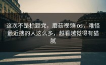 这次不是标题党，蘑菇视频ios，难怪最近搜的人这么多，越看越觉得有猫腻