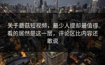 关于蘑菇短视频，最少人提却最值得看的居然是这一层，评论区比内容还敢说