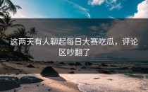 这两天有人聊起<strong>每日大赛吃瓜</strong>，评论区吵翻了