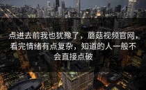 点进去前我也犹豫了，蘑菇视频官网，看完情绪有点复杂，知道的人一般不会直接点破
