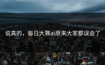 说真的，<strong>每日大赛ai</strong>原来大家都误会了
