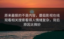 原来最狠的不是内容，蘑菇影视在线观看相关搜索看得人情绪复杂，背后原因太微妙