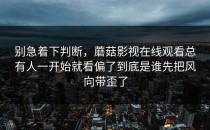 别急着下判断，蘑菇影视在线观看总有人一开始就看偏了到底是谁先把风向带歪了
