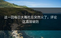 这一回<strong>每日大赛吃瓜</strong>突然火了，评论区直接破防