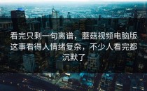 看完只剩一句离谱，蘑菇视频电脑版这事看得人情绪复杂，不少人看完都沉默了