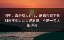 别笑，真的有人在找，蘑菇视频下载相关搜索后劲大得离谱，不是一句话能讲清