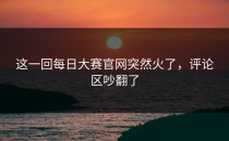 这一回<strong>每日大赛官网</strong>突然火了，评论区吵翻了