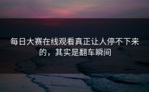 <strong>每日大赛在线观看</strong>真正让人停不下来的，其实是翻车瞬间