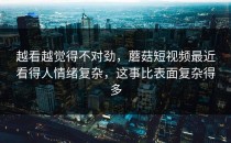 越看越觉得不对劲，蘑菇短视频最近看得人情绪复杂，这事比表面复杂得多