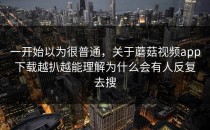 一开始以为很普通，关于蘑菇视频app下载越扒越能理解为什么会有人反复去搜